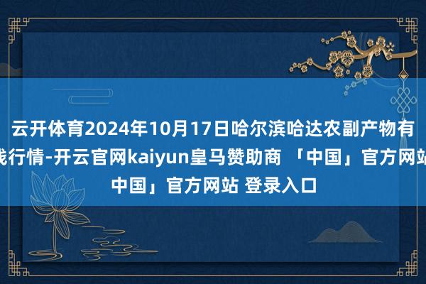 云开体育2024年10月17日哈尔滨哈达农副产物有限公司价钱行情-开云官网kaiyun皇马赞助商 「中国」官方网站 登录入口