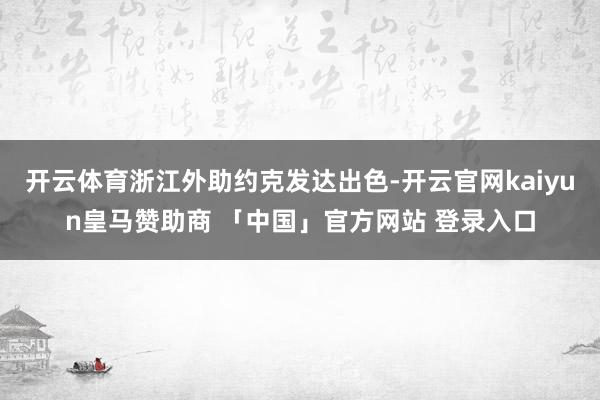 开云体育浙江外助约克发达出色-开云官网kaiyun皇马赞助商 「中国」官方网站 登录入口