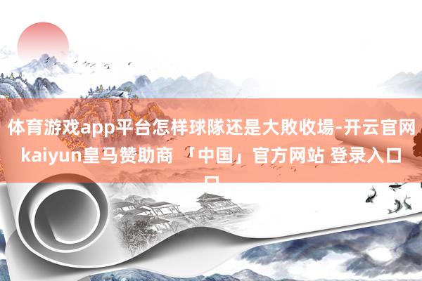 体育游戏app平台怎样球隊还是大敗收場-开云官网kaiyun皇马赞助商 「中国」官方网站 登录入口