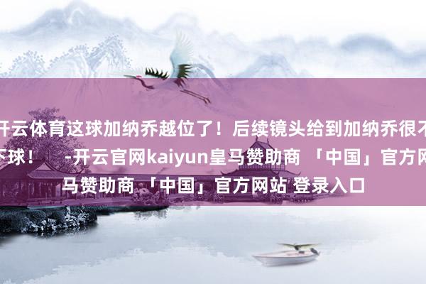 开云体育这球加纳乔越位了！后续镜头给到加纳乔很不满地砸了一下球！    -开云官网kaiyun皇马赞助商 「中国」官方网站 登录入口