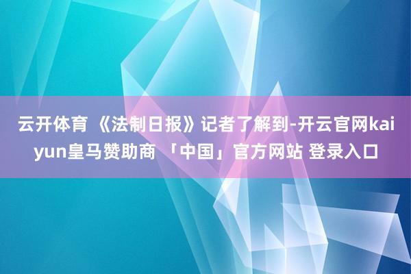 云开体育 　　《法制日报》记者了解到-开云官网kaiyun皇马赞助商 「中国」官方网站 登录入口