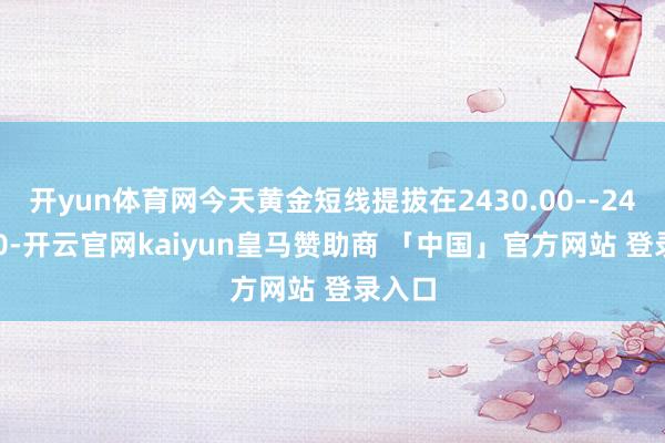 开yun体育网今天黄金短线提拔在2430.00--2435.00-开云官网kaiyun皇马赞助商 「中国」官方网站 登录入口