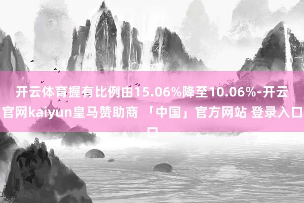 开云体育握有比例由15.06%降至10.06%-开云官网kaiyun皇马赞助商 「中国」官方网站 登录入口