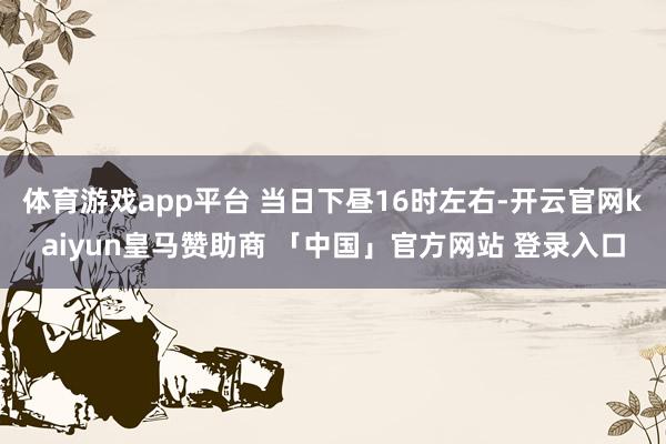 体育游戏app平台 当日下昼16时左右-开云官网kaiyun皇马赞助商 「中国」官方网站 登录入口