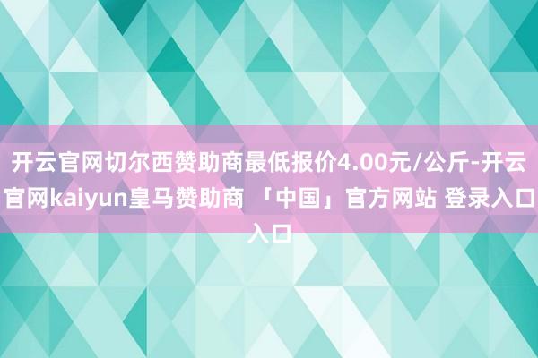 开云官网切尔西赞助商最低报价4.00元/公斤-开云官网kaiyun皇马赞助商 「中国」官方网站 登录入口