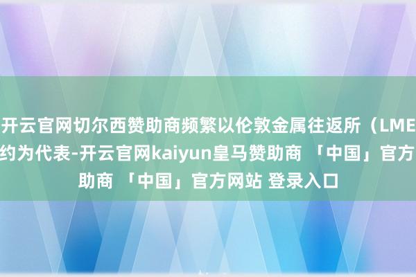 开云官网切尔西赞助商频繁以伦敦金属往返所（LME）的铜期货合约为代表-开云官网kaiyun皇马赞助商 「中国」官方网站 登录入口