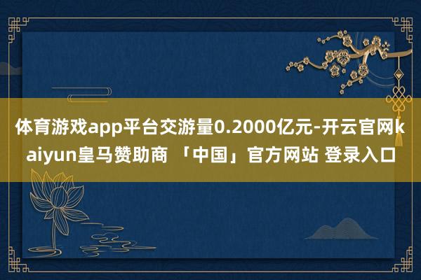 体育游戏app平台交游量0.2000亿元-开云官网kaiyun皇马赞助商 「中国」官方网站 登录入口