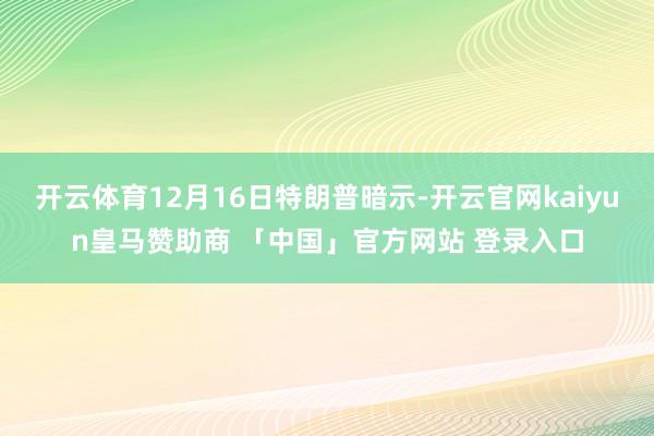 开云体育12月16日特朗普暗示-开云官网kaiyun皇马赞助商 「中国」官方网站 登录入口