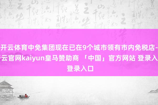 开云体育中免集团现在已在9个城市领有市内免税店-开云官网kaiyun皇马赞助商 「中国」官方网站 登录入口