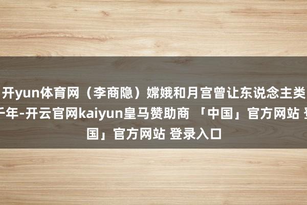 开yun体育网（李商隐）嫦娥和月宫曾让东说念主类向往数千年-开云官网kaiyun皇马赞助商 「中国」官方网站 登录入口